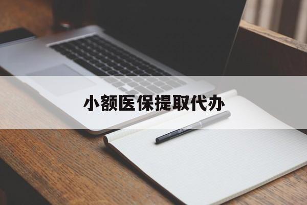 北京小额医保提取代办(小额医保提取代办怎么操作)
