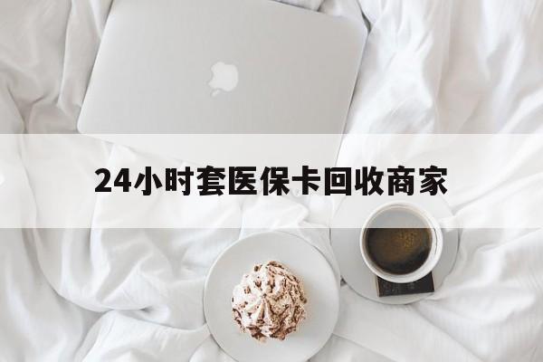 北京24小时套医保卡回收商家(24小时套医保卡回收商家会知道吗)